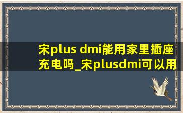 宋plus dmi能用家里插座充电吗_宋plusdmi可以用家用插座充电吗